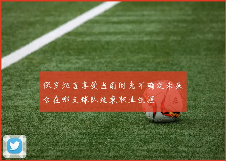 保罗坦言享受当前时光不确定未来会在哪支球队结束职业生涯
