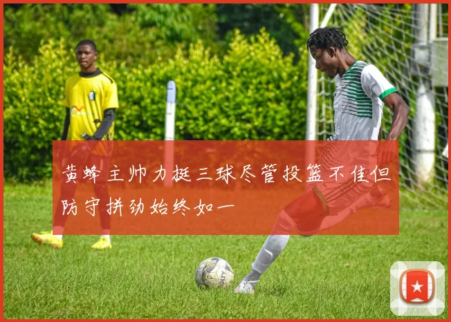 黄蜂主帅力挺三球尽管投篮不佳但防守拼劲始终如一