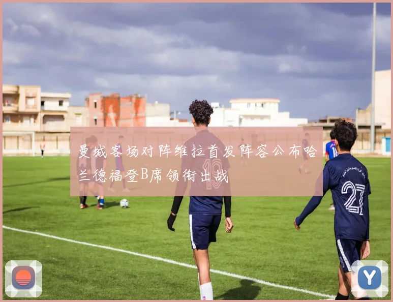 曼城客场对阵维拉首发阵容公布哈兰德福登B席领衔出战