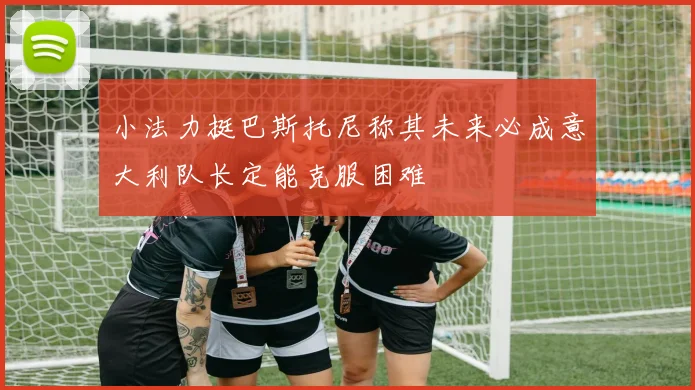 小法力挺巴斯托尼称其未来必成意大利队长定能克服困难