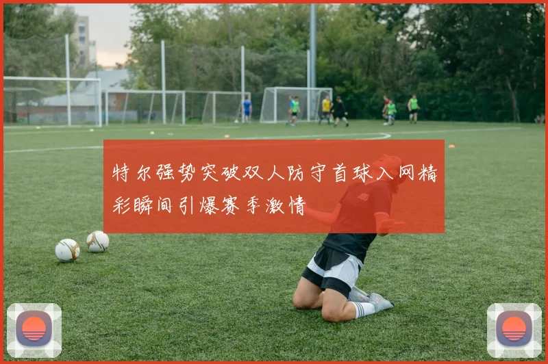 特尔强势突破双人防守首球入网精彩瞬间引爆赛季激情
