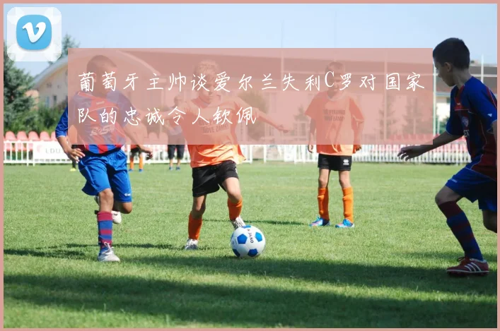 葡萄牙主帅谈爱尔兰失利C罗对国家队的忠诚令人钦佩